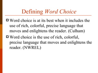 Defining Word Choice
 Word  choice is at its best when it includes the
  use of rich, colorful, precise language that
  moves and enlightens the reader. (Culham)
 Word choice is the use of rich, colorful,
  precise language that moves and enlightens the
  reader. (NWREL)
 