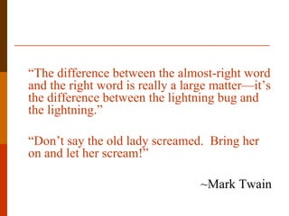 “The difference between the almost-right word
and the right word is really a large matter—it’s
the difference between the lightning bug and
the lightning.”

“Don’t say the old lady screamed. Bring her
on and let her scream!”

                                  ~Mark Twain
 