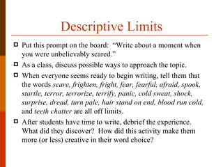 Descriptive Limits
   Put this prompt on the board: “Write about a moment when
    you were unbelievably scared.”
   As a class, discuss possible ways to approach the topic.
   When everyone seems ready to begin writing, tell them that
    the words scare, frighten, fright, fear, fearful, afraid, spook,
    startle, terror, terrorize, terrify, panic, cold sweat, shock,
    surprise, dread, turn pale, hair stand on end, blood run cold,
    and teeth chatter are all off limits.
   After students have time to write, debrief the experience.
    What did they discover? How did this activity make them
    more (or less) creative in their word choice?
 