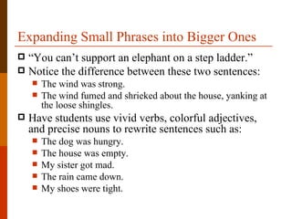 Expanding Small Phrases into Bigger Ones
 “You can’t support an elephant on a step ladder.”
 Notice the difference between these two sentences:
       The wind was strong.
       The wind fumed and shrieked about the house, yanking at
        the loose shingles.
   Have students use vivid verbs, colorful adjectives,
    and precise nouns to rewrite sentences such as:
       The dog was hungry.
       The house was empty.
       My sister got mad.
       The rain came down.
       My shoes were tight.
 