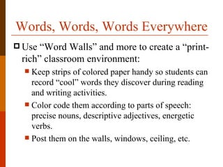 Words, Words, Words Everywhere
 Use “Word Walls” and more to create a “print-
 rich” classroom environment:
   Keep strips of colored paper handy so students can
    record “cool” words they discover during reading
    and writing activities.
   Color code them according to parts of speech:
    precise nouns, descriptive adjectives, energetic
    verbs.
   Post them on the walls, windows, ceiling, etc.
 