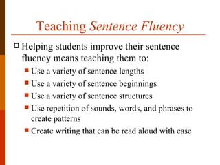 Teaching Sentence Fluency
 Helpingstudents improve their sentence
 fluency means teaching them to:
   Use a variety of sentence lengths
   Use a variety of sentence beginnings
   Use a variety of sentence structures
   Use repetition of sounds, words, and phrases to
    create patterns
   Create writing that can be read aloud with ease
 