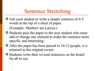 Sentence Stretching
 Ask each student to write a simple sentence of 4-5
  words at the top of a sheet of paper.
  (Example: Matthew ate a pizza.)
 Students pass the paper to the next student who must
  add or change one element to make the sentence more
  specific and interesting.
 After the paper has been passed to 10-12 people, it is
  returned to the original owner.
 Students write their revised sentences on the board
  for all to see.
 