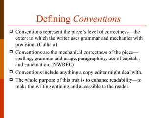 Defining Conventions
   Conventions represent the piece’s level of correctness—the
    extent to which the writer uses grammar and mechanics with
    precision. (Culham)
   Conventions are the mechanical correctness of the piece—
    spelling, grammar and usage, paragraphing, use of capitals,
    and punctuation. (NWREL)
   Conventions include anything a copy editor might deal with.
   The whole purpose of this trait is to enhance readability—to
    make the writing enticing and accessible to the reader.
 