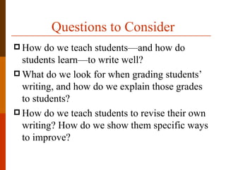 Questions to Consider
 How   do we teach students—and how do
  students learn—to write well?
 What do we look for when grading students’
  writing, and how do we explain those grades
  to students?
 How do we teach students to revise their own
  writing? How do we show them specific ways
  to improve?
 
