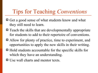 Tips for Teaching Conventions
 Get a good sense of what students know and what
  they still need to learn.
 Teach the skills that are developmentally appropriate
  for students to add to their repertoire of conventions.
 Allow for plenty of practice, time to experiment, and
  opportunities to apply the new skills in their writing.
 Hold students accountable for the specific skills for
  which they have an understanding.
 Use wall charts and mentor texts.
 