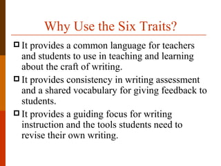 Why Use the Six Traits?
 It provides a common language for teachers
  and students to use in teaching and learning
  about the craft of writing.
 It provides consistency in writing assessment
  and a shared vocabulary for giving feedback to
  students.
 It provides a guiding focus for writing
  instruction and the tools students need to
  revise their own writing.
 