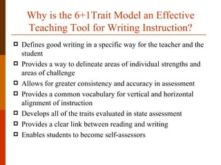 Why is the 6+1Trait Model an Effective
     Teaching Tool for Writing Instruction?
   Defines good writing in a specific way for the teacher and the
    student
   Provides a way to delineate areas of individual strengths and
    areas of challenge
   Allows for greater consistency and accuracy in assessment
   Provides a common vocabulary for vertical and horizontal
    alignment of instruction
   Develops all of the traits evaluated in state assessment
   Provides a clear link between reading and writing
   Enables students to become self-assessors
 