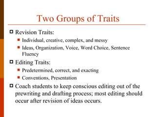 Two Groups of Traits
   Revision Traits:
       Individual, creative, complex, and messy
       Ideas, Organization, Voice, Word Choice, Sentence
        Fluency
   Editing Traits:
       Predetermined, correct, and exacting
       Conventions, Presentation
   Coach students to keep conscious editing out of the
    prewriting and drafting process; most editing should
    occur after revision of ideas occurs.
 