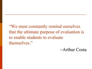 “We must constantly remind ourselves
that the ultimate purpose of evaluation is
to enable students to evaluate
themselves.”
                             ~Arthur Costa
 