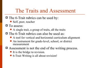 The Traits and Assessment
   The 6-Trait rubrics can be used by:
       Self, peer, teacher
   To assess:
       A single trait, a group of traits, all the traits
   The 6-Trait rubrics can also be used as:
       A tool for vertical and horizontal curriculum alignment
       An instrument for grade-level, school, or district
        measurement
   Assessment is not the end of the writing process.
       It is the bridge to revision.
       6-Trait Writing is all about revision!
 