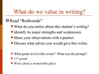 What do we value in writing?
 Read    “Redwoods”
   What do you notice about this student’s writing?
   Identify its major strengths and weaknesses.
   Share your observations with a partner.
   Discuss what advice you would give this writer.


     What grade level is this writer? What was the prompt?
     11th grade
     Write about a memorable place.
 