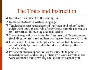The Traits and Instruction
   Introduce the concept of the writing traits
   Immerse students in writers’ language
   Teach students to be assessors of their own and others’ work:
    guide them through analysis of anonymous sample papers; use
    self-assessment in revising and goal setting
   Share strong and weak examples from many different sources
    (including literature and student writing) to illustrate each trait
   Use focused lessons that target each trait; include hands-on
    activities to help students develop skills and deepen their
    understanding
   Provide numerous opportunities for students to practice
    focused revision and editing of their own work as well as the
    work of others; model writing and let students coach you
 