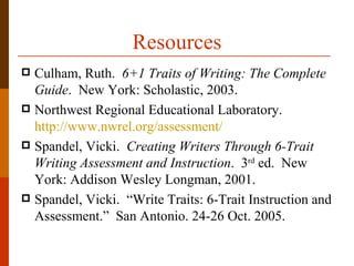 Resources
 Culham, Ruth. 6+1 Traits of Writing: The Complete
  Guide. New York: Scholastic, 2003.
 Northwest Regional Educational Laboratory.
  http://www.nwrel.org/assessment/
 Spandel, Vicki. Creating Writers Through 6-Trait
  Writing Assessment and Instruction. 3rd ed. New
  York: Addison Wesley Longman, 2001.
 Spandel, Vicki. “Write Traits: 6-Trait Instruction and
  Assessment.” San Antonio. 24-26 Oct. 2005.
 
