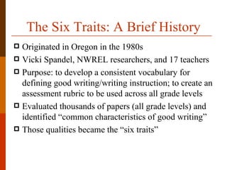 The Six Traits: A Brief History
 Originated in Oregon in the 1980s
 Vicki Spandel, NWREL researchers, and 17 teachers
 Purpose: to develop a consistent vocabulary for
  defining good writing/writing instruction; to create an
  assessment rubric to be used across all grade levels
 Evaluated thousands of papers (all grade levels) and
  identified “common characteristics of good writing”
 Those qualities became the “six traits”
 