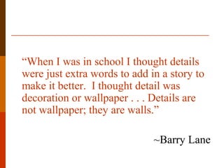 “When I was in school I thought details
were just extra words to add in a story to
make it better. I thought detail was
decoration or wallpaper . . . Details are
not wallpaper; they are walls.”
~Barry Lane
 