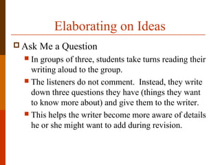 Elaborating on Ideas
 Ask Me a Question
 In groups of three, students take turns reading their
writing aloud to the group.
 The listeners do not comment. Instead, they write
down three questions they have (things they want
to know more about) and give them to the writer.
 This helps the writer become more aware of details
he or she might want to add during revision.
 