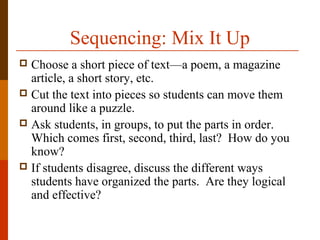 Sequencing: Mix It Up
 Choose a short piece of text—a poem, a magazine
article, a short story, etc.
 Cut the text into pieces so students can move them
around like a puzzle.
 Ask students, in groups, to put the parts in order.
Which comes first, second, third, last? How do you
know?
 If students disagree, discuss the different ways
students have organized the parts. Are they logical
and effective?
 