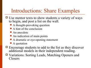 Introductions: Share Examples
 Use mentor texts to show students a variety of ways
to begin, and post a list on the wall.
 A thought-provoking question
 A hint of the conclusion
 An anecdote
 An indication of main points
 A dramatic or eye-opening statement
 A quotation
 Encourage students to add to the list as they discover
additional models in their independent reading.
 Variations: Sorting Leads, Matching Openers and
Closers
 