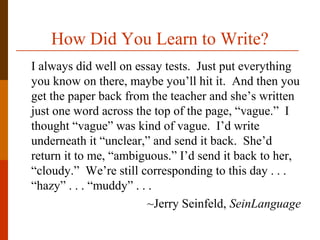 How Did You Learn to Write?
I always did well on essay tests. Just put everything
you know on there, maybe you’ll hit it. And then you
get the paper back from the teacher and she’s written
just one word across the top of the page, “vague.” I
thought “vague” was kind of vague. I’d write
underneath it “unclear,” and send it back. She’d
return it to me, “ambiguous.” I’d send it back to her,
“cloudy.” We’re still corresponding to this day . . .
“hazy” . . . “muddy” . . .
~Jerry Seinfeld, SeinLanguage
 