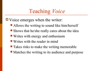 Teaching Voice
 Voice emerges when the writer:
 Allows the writing to sound like him/herself
 Shows that he/she really cares about the idea
 Writes with energy and enthusiasm
 Writes with the reader in mind
 Takes risks to make the writing memorable
 Matches the writing to its audience and purpose
 