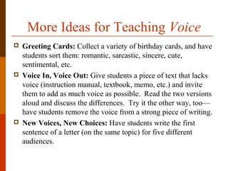More Ideas for Teaching Voice
 Greeting Cards: Collect a variety of birthday cards, and have
students sort them: romantic, sarcastic, sincere, cute,
sentimental, etc.
 Voice In, Voice Out: Give students a piece of text that lacks
voice (instruction manual, textbook, memo, etc.) and invite
them to add as much voice as possible. Read the two versions
aloud and discuss the differences. Try it the other way, too—
have students remove the voice from a strong piece of writing.
 New Voices, New Choices: Have students write the first
sentence of a letter (on the same topic) for five different
audiences.
 