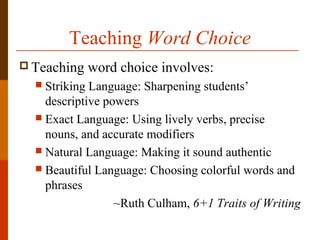 Teaching Word Choice
 Teaching word choice involves:
 Striking Language: Sharpening students’
descriptive powers
 Exact Language: Using lively verbs, precise
nouns, and accurate modifiers
 Natural Language: Making it sound authentic
 Beautiful Language: Choosing colorful words and
phrases
~Ruth Culham, 6+1 Traits of Writing
 