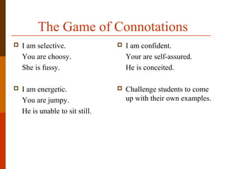 The Game of Connotations
 I am selective.
You are choosy.
She is fussy.
 I am energetic.
You are jumpy.
He is unable to sit still.
 I am confident.
Your are self-assured.
He is conceited.
 Challenge students to come
up with their own examples.
 