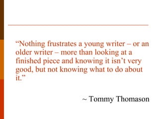 “Nothing frustrates a young writer – or an
older writer – more than looking at a
finished piece and knowing it isn’t very
good, but not knowing what to do about
it.”
~ Tommy Thomason
 