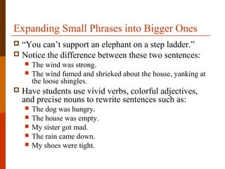 Expanding Small Phrases into Bigger Ones
 “You can’t support an elephant on a step ladder.”
 Notice the difference between these two sentences:
 The wind was strong.
 The wind fumed and shrieked about the house, yanking at
the loose shingles.
 Have students use vivid verbs, colorful adjectives,
and precise nouns to rewrite sentences such as:
 The dog was hungry.
 The house was empty.
 My sister got mad.
 The rain came down.
 My shoes were tight.
 