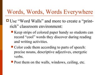 Words, Words, Words Everywhere
 Use “Word Walls” and more to create a “print-
rich” classroom environment:
 Keep strips of colored paper handy so students can
record “cool” words they discover during reading
and writing activities.
 Color code them according to parts of speech:
precise nouns, descriptive adjectives, energetic
verbs.
 Post them on the walls, windows, ceiling, etc.
 