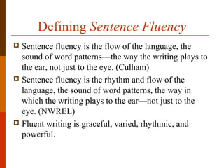 Defining Sentence Fluency
 Sentence fluency is the flow of the language, the
sound of word patterns—the way the writing plays to
the ear, not just to the eye. (Culham)
 Sentence fluency is the rhythm and flow of the
language, the sound of word patterns, the way in
which the writing plays to the ear—not just to the
eye. (NWREL)
 Fluent writing is graceful, varied, rhythmic, and
powerful.
 