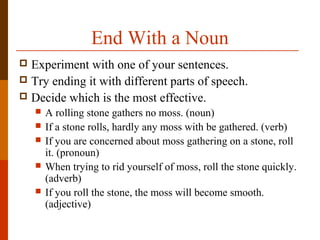 End With a Noun
 Experiment with one of your sentences.
 Try ending it with different parts of speech.
 Decide which is the most effective.
 A rolling stone gathers no moss. (noun)
 If a stone rolls, hardly any moss with be gathered. (verb)
 If you are concerned about moss gathering on a stone, roll
it. (pronoun)
 When trying to rid yourself of moss, roll the stone quickly.
(adverb)
 If you roll the stone, the moss will become smooth.
(adjective)
 