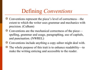 Defining Conventions
 Conventions represent the piece’s level of correctness—the
extent to which the writer uses grammar and mechanics with
precision. (Culham)
 Conventions are the mechanical correctness of the piece—
spelling, grammar and usage, paragraphing, use of capitals,
and punctuation. (NWREL)
 Conventions include anything a copy editor might deal with.
 The whole purpose of this trait is to enhance readability—to
make the writing enticing and accessible to the reader.
 