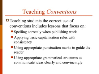 Teaching Conventions
 Teaching students the correct use of
conventions includes lessons that focus on:
 Spelling correctly when publishing work
 Applying basic capitalization rules with
consistency
 Using appropriate punctuation marks to guide the
reader
 Using appropriate grammatical structures to
communicate ideas clearly and convincingly
 