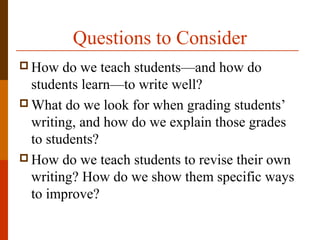 Questions to Consider
 How do we teach students—and how do
students learn—to write well?
 What do we look for when grading students’
writing, and how do we explain those grades
to students?
 How do we teach students to revise their own
writing? How do we show them specific ways
to improve?
 