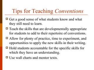 Tips for Teaching Conventions
 Get a good sense of what students know and what
they still need to learn.
 Teach the skills that are developmentally appropriate
for students to add to their repertoire of conventions.
 Allow for plenty of practice, time to experiment, and
opportunities to apply the new skills in their writing.
 Hold students accountable for the specific skills for
which they have an understanding.
 Use wall charts and mentor texts.
 