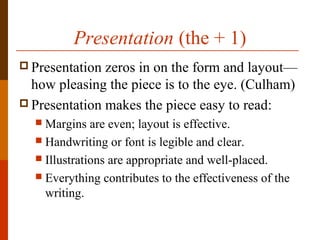 Presentation (the + 1)
 Presentation zeros in on the form and layout—
how pleasing the piece is to the eye. (Culham)
 Presentation makes the piece easy to read:
 Margins are even; layout is effective.
 Handwriting or font is legible and clear.
 Illustrations are appropriate and well-placed.
 Everything contributes to the effectiveness of the
writing.
 