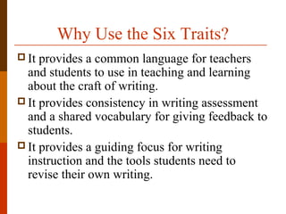 Why Use the Six Traits?
 It provides a common language for teachers
and students to use in teaching and learning
about the craft of writing.
 It provides consistency in writing assessment
and a shared vocabulary for giving feedback to
students.
 It provides a guiding focus for writing
instruction and the tools students need to
revise their own writing.
 