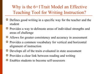 Why is the 6+1Trait Model an Effective
Teaching Tool for Writing Instruction?
 Defines good writing in a specific way for the teacher and the
student
 Provides a way to delineate areas of individual strengths and
areas of challenge
 Allows for greater consistency and accuracy in assessment
 Provides a common vocabulary for vertical and horizontal
alignment of instruction
 Develops all of the traits evaluated in state assessment
 Provides a clear link between reading and writing
 Enables students to become self-assessors
 