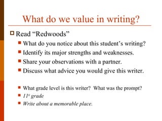 What do we value in writing?
 Read “Redwoods”
 What do you notice about this student’s writing?
 Identify its major strengths and weaknesses.
 Share your observations with a partner.
 Discuss what advice you would give this writer.
 What grade level is this writer? What was the prompt?
 11th
grade
 Write about a memorable place.
 