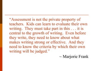“Assessment is not the private property of
teachers. Kids can learn to evaluate their own
writing. They must take part in this . . . it is
central to the growth of writing. Even before
they write, they need to know about what
makes writing strong or effective. And they
need to know the criteria by which their own
writing will be judged.”
~ Marjorie Frank
 