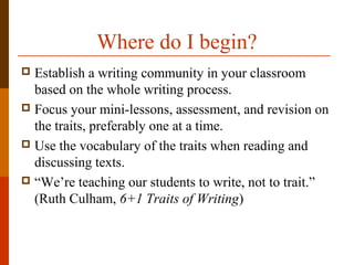 Where do I begin?
 Establish a writing community in your classroom
based on the whole writing process.
 Focus your mini-lessons, assessment, and revision on
the traits, preferably one at a time.
 Use the vocabulary of the traits when reading and
discussing texts.
 “We’re teaching our students to write, not to trait.”
(Ruth Culham, 6+1 Traits of Writing)
 