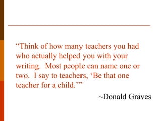 “Think of how many teachers you had
who actually helped you with your
writing. Most people can name one or
two. I say to teachers, ‘Be that one
teacher for a child.’”
~Donald Graves
 