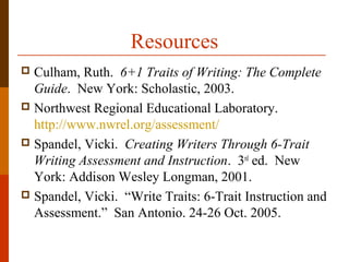 Resources
 Culham, Ruth. 6+1 Traits of Writing: The Complete
Guide. New York: Scholastic, 2003.
 Northwest Regional Educational Laboratory.
http://www.nwrel.org/assessment/
 Spandel, Vicki. Creating Writers Through 6-Trait
Writing Assessment and Instruction. 3rd
ed. New
York: Addison Wesley Longman, 2001.
 Spandel, Vicki. “Write Traits: 6-Trait Instruction and
Assessment.” San Antonio. 24-26 Oct. 2005.
 