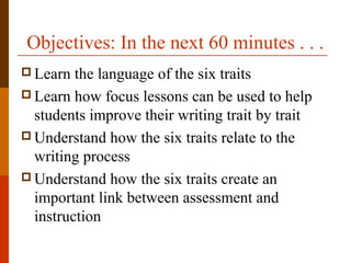 Objectives: In the next 60 minutes . . .
 Learn the language of the six traits
 Learn how focus lessons can be used to help
students improve their writing trait by trait
 Understand how the six traits relate to the
writing process
 Understand how the six traits create an
important link between assessment and
instruction
 