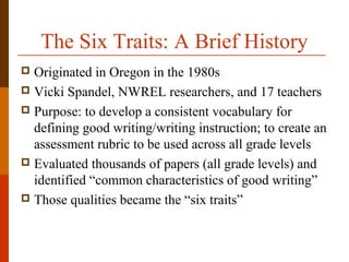 The Six Traits: A Brief History
 Originated in Oregon in the 1980s
 Vicki Spandel, NWREL researchers, and 17 teachers
 Purpose: to develop a consistent vocabulary for
defining good writing/writing instruction; to create an
assessment rubric to be used across all grade levels
 Evaluated thousands of papers (all grade levels) and
identified “common characteristics of good writing”
 Those qualities became the “six traits”
 