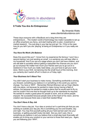 6 Traits You Are An Entrepreneur
By Amanda Watts
www.clientsinabundance.com
These days everyone with a MacBook and a blog think they are
entrepreneurs… The modern world of technology has made it possible to set up
an office anywhere you fancy, and start trading with no plan, investment or
market research. You just plug in your lap top and go! So if this is the case
how do you tell if you are ‘playing’ at being an Entrepreneur or if you really are
one?
You Have No Work Life Balance
Does this sound like you? I know from my experience the famous ‘I won’t be a
second darling I am just sending an email’, is a sentence you will hear often in
my household. And if you are at a stage where you don’t yet have children, and
are still able to socialise without getting a babysitter the chances are you don’t
go out anyway! No matter how much your friends want you to go out on a
weekend or how much you really need sleep, you just have to get your work
done. Work is your thrill, not dancing into the small hours of the morning. And
you certainly don’t switch off at 5 o’clock on a Friday night.
Your Business Isn’t About You
You didn’t start your business to make money. Something worthwhile is driving
you forward, something you believe in or something in this world you want to
change. You have a ‘WHY’. Remember Richard Branson set up Virgin Atlantic
with one plane, not because he wanted to make money having a fleet of
airlines, but because he wanted to create a plane that he would want to fly on,
and he couldn’t find one that he thought lived up to the standards he required.
He wanted to create a great place for people to work, and an airline people
enjoyed. He succeeded because people were at the heart of his vision, and his
creation was because there was a need that needed filling!
You Don’t Have A Day Job
You don’t have a day job. Your idea or product isn’t a part-time job that you are
working on outside your day job, this is something you live and breathe, day
and night. You may find yourself putting all your hard earned cash into your
business, or getting yourself nicely into debt. But you don’t care, this is
something you believe in and you believe that a small step back financially will
enable you to bring your product or your service to those that need you. Again,
you are following your ‘WHY’.
	
  
 