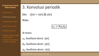 3. Konvolusi periodik
SINYAL DAN SISTEM: Analisis, Komputasi, dan Simulasi
Transformasi Fourier
Waktu Diskret
Jika 𝑧[𝑛] = 𝑥[𝑛] ⊗ 𝑦[𝑛]
Maka
𝑐𝑘 = 𝑁𝑎𝑘𝑏𝑘
di mana
𝑐𝑘: koefisien deret 𝑧[𝑛]
𝑏𝑘: koefisien deret 𝑦[𝑛]
𝑎𝑘: koefisien deret 𝑥[𝑛]
4. Sifat Trans. Fourier
5. Respons Frekuensi
1. Deret Fourier
2. Sifat Deret Fourier
3. Transformasi Fourier
6. Respons Sistem dengan
Input Periodik
7. Transf. Fourier Sinyal
Kontinu Tersampel
 