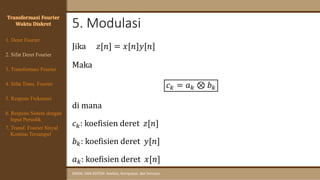 5. Modulasi
SINYAL DAN SISTEM: Analisis, Komputasi, dan Simulasi
Transformasi Fourier
Waktu Diskret
Jika 𝑧[𝑛] = 𝑥[𝑛]𝑦[𝑛]
Maka
𝑐𝑘 = 𝑎𝑘 ⊗ 𝑏𝑘
di mana
𝑐𝑘: koefisien deret 𝑧[𝑛]
𝑏𝑘: koefisien deret 𝑦[𝑛]
𝑎𝑘: koefisien deret 𝑥[𝑛]
4. Sifat Trans. Fourier
5. Respons Frekuensi
1. Deret Fourier
2. Sifat Deret Fourier
3. Transformasi Fourier
6. Respons Sistem dengan
Input Periodik
7. Transf. Fourier Sinyal
Kontinu Tersampel
 